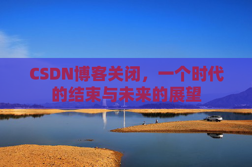 CSDN博客关闭，一个时代的结束与未来的展望